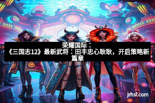 荣耀国际:《三国志12》最新武将:田丰忠心耿耿,开启策略新篇章